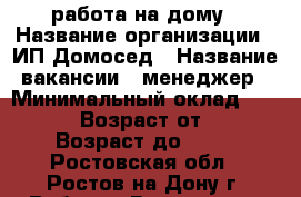 работа на дому › Название организации ­ ИП Домосед › Название вакансии ­ менеджер › Минимальный оклад ­ 30 000 › Возраст от ­ 22 › Возраст до ­ 69 - Ростовская обл., Ростов-на-Дону г. Работа » Вакансии   . Ростовская обл.,Ростов-на-Дону г.